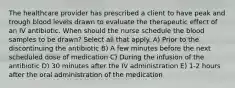 The healthcare provider has prescribed a client to have peak and trough blood levels drawn to evaluate the therapeutic effect of an IV antibiotic. When should the nurse schedule the blood samples to be drawn? Select all that apply. A) Prior to the discontinuing the antibiotic B) A few minutes before the next scheduled dose of medication C) During the infusion of the antibiotic D) 30 minutes after the IV administration E) 1-2 hours after the oral administration of the medication