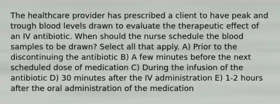 The healthcare provider has prescribed a client to have peak and trough blood levels drawn to evaluate the therapeutic effect of an IV antibiotic. When should the nurse schedule the blood samples to be drawn? Select all that apply. A) Prior to the discontinuing the antibiotic B) A few minutes before the next scheduled dose of medication C) During the infusion of the antibiotic D) 30 minutes after the IV administration E) 1-2 hours after the oral administration of the medication