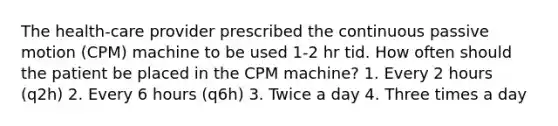 The health-care provider prescribed the continuous passive motion (CPM) machine to be used 1-2 hr tid. How often should the patient be placed in the CPM machine? 1. Every 2 hours (q2h) 2. Every 6 hours (q6h) 3. Twice a day 4. Three times a day