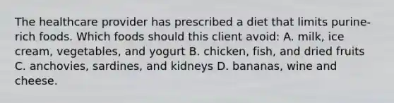 The healthcare provider has prescribed a diet that limits purine-rich foods. Which foods should this client avoid: A. milk, ice cream, vegetables, and yogurt B. chicken, fish, and dried fruits C. anchovies, sardines, and kidneys D. bananas, wine and cheese.