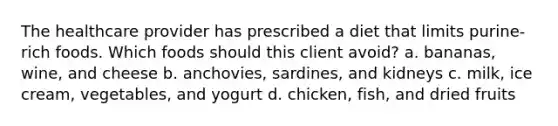 The healthcare provider has prescribed a diet that limits purine-rich foods. Which foods should this client avoid? a. bananas, wine, and cheese b. anchovies, sardines, and kidneys c. milk, ice cream, vegetables, and yogurt d. chicken, fish, and dried fruits