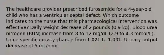 The healthcare provider prescribed furosemide for a 4-year-old child who has a ventricular septal defect. Which outcome indicates to the nurse that this pharmacological intervention was effective? Daily weight decrease of 2 pounds (0.9 kg). Blood urea nitrogen (BUN) increase from 8 to 12 mg/dL (2.9 to 4.3 mmol/L). Urine specific gravity change from 1.021 to 1.031. Urinary output decrease of 5 mL/hour.