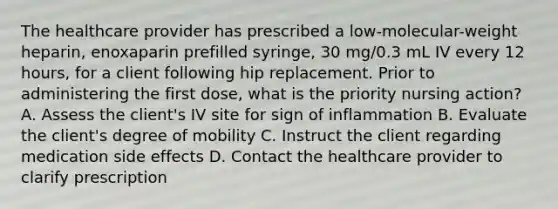 The healthcare provider has prescribed a low-molecular-weight heparin, enoxaparin prefilled syringe, 30 mg/0.3 mL IV every 12 hours, for a client following hip replacement. Prior to administering the first dose, what is the priority nursing action? A. Assess the client's IV site for sign of inflammation B. Evaluate the client's degree of mobility C. Instruct the client regarding medication side effects D. Contact the healthcare provider to clarify prescription