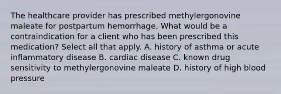 The healthcare provider has prescribed methylergonovine maleate for postpartum hemorrhage. What would be a contraindication for a client who has been prescribed this medication? Select all that apply. A. history of asthma or acute inflammatory disease B. cardiac disease C. known drug sensitivity to methylergonovine maleate D. history of high blood pressure