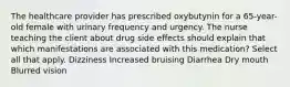 The healthcare provider has prescribed oxybutynin for a 65-year-old female with urinary frequency and urgency. The nurse teaching the client about drug side effects should explain that which manifestations are associated with this medication? Select all that apply. Dizziness Increased bruising Diarrhea Dry mouth Blurred vision