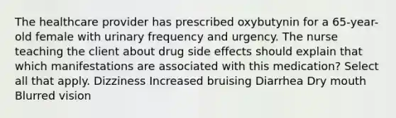 The healthcare provider has prescribed oxybutynin for a 65-year-old female with urinary frequency and urgency. The nurse teaching the client about drug side effects should explain that which manifestations are associated with this medication? Select all that apply. Dizziness Increased bruising Diarrhea Dry mouth Blurred vision