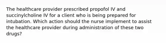 The healthcare provider prescribed propofol IV and succinylcholine IV for a client who is being prepared for intubation. Which action should the nurse implement to assist the healthcare provider during administration of these two drugs?