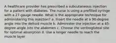 A healthcare provider has prescribed a subcutaneous injection for a patient with diabetes. The nurse is using a prefilled syringe with a 27-gauge needle. What is the appropriate technique for administering this injection? a. Insert the needle at a 90-degree angle into the deltoid muscle b. Administer the injection at a 45-degree angle into the abdomen c. Choose the ventrogluteal site for optimal absorption d. Use a longer needle to reach the muscle layer