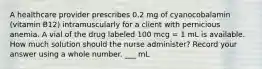 A healthcare provider prescribes 0.2 mg of cyanocobalamin (vitamin B12) intramuscularly for a client with pernicious anemia. A vial of the drug labeled 100 mcg = 1 mL is available. How much solution should the nurse administer? Record your answer using a whole number. ___ mL