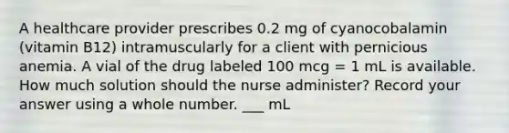 A healthcare provider prescribes 0.2 mg of cyanocobalamin (vitamin B12) intramuscularly for a client with pernicious anemia. A vial of the drug labeled 100 mcg = 1 mL is available. How much solution should the nurse administer? Record your answer using a whole number. ___ mL