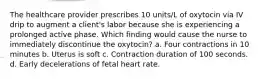 The healthcare provider prescribes 10 units/L of oxytocin via IV drip to augment a client's labor because she is experiencing a prolonged active phase. Which finding would cause the nurse to immediately discontinue the oxytocin? a. Four contractions in 10 minutes b. Uterus is soft c. Contraction duration of 100 seconds. d. Early decelerations of fetal heart rate.