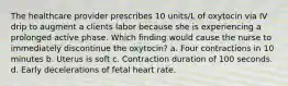 The healthcare provider prescribes 10 units/L of oxytocin via IV drip to augment a clients labor because she is experiencing a prolonged active phase. Which finding would cause the nurse to immediately discontinue the oxytocin? a. Four contractions in 10 minutes b. Uterus is soft c. Contraction duration of 100 seconds. d. Early decelerations of fetal heart rate.