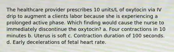 The healthcare provider prescribes 10 units/L of oxytocin via IV drip to augment a clients labor because she is experiencing a prolonged active phase. Which finding would cause the nurse to immediately discontinue the oxytocin? a. Four contractions in 10 minutes b. Uterus is soft c. Contraction duration of 100 seconds. d. Early decelerations of fetal heart rate.