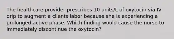 The healthcare provider prescribes 10 units/L of oxytocin via IV drip to augment a clients labor because she is experiencing a prolonged active phase. Which finding would cause the nurse to immediately discontinue the oxytocin?