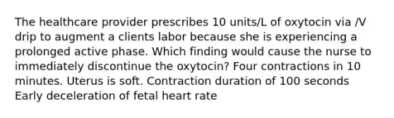 The healthcare provider prescribes 10 units/L of oxytocin via /V drip to augment a clients labor because she is experiencing a prolonged active phase. Which finding would cause the nurse to immediately discontinue the oxytocin? Four contractions in 10 minutes. Uterus is soft. Contraction duration of 100 seconds Early deceleration of fetal heart rate