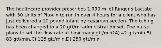 The healthcare provider prescribes 1,000 ml of Ringer's Lactate with 30 Units of Pitocin to run in over 4 hours for a client who has just delivered a 10 pound infant by cesarean section. The tubing has been changed to a 20 gtt/ml administration set. The nurse plans to set the flow rate at how many gtt/min?A) 42 gtt/min.B) 83 gtt/min.C) 125 gtt/min.D) 250 gtt/min