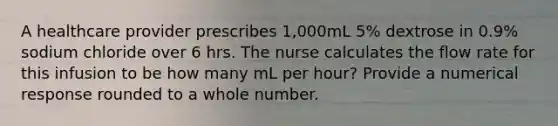 A healthcare provider prescribes 1,000mL 5% dextrose in 0.9% sodium chloride over 6 hrs. The nurse calculates the flow rate for this infusion to be how many mL per hour? Provide a numerical response rounded to a whole number.