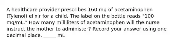 A healthcare provider prescribes 160 mg of acetaminophen (Tylenol) elixir for a child. The label on the bottle reads "100 mg/mL." How many milliliters of acetaminophen will the nurse instruct the mother to administer? Record your answer using one decimal place. _____ mL