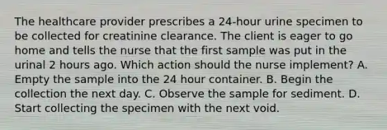 The healthcare provider prescribes a 24-hour urine specimen to be collected for creatinine clearance. The client is eager to go home and tells the nurse that the first sample was put in the urinal 2 hours ago. Which action should the nurse implement? A. Empty the sample into the 24 hour container. B. Begin the collection the next day. C. Observe the sample for sediment. D. Start collecting the specimen with the next void.