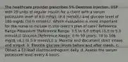 The healthcare provider prescribes 5% Dextrose Injection, USP with 20 units of regular insulin for a client with a serum potassium level of 6.0 mEq/L (6.0 mmol/L) and glucose level of 180 mg/dL (10.0 mmol/L). Which evaluation is most important for the nurse to include in this client's plan of care? Reference Range Potassium [Reference Range: 3.5 to 5.0 mEq/L (3.5 to 5.0 mmol/L)] Glucose [Reference Range: 0 to 50 years: 74 to 106 mg/dL (4.1 to 5.9 mmol/L)] a. Monitor and document strict intake and output. b. Elevate glucose levels before and after meals. c. Obtain a 12-lead electrocardiogram daily. d. Assess the serum potassium level every 4 hours.