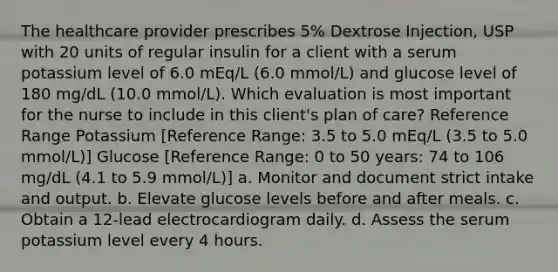 The healthcare provider prescribes 5% Dextrose Injection, USP with 20 units of regular insulin for a client with a serum potassium level of 6.0 mEq/L (6.0 mmol/L) and glucose level of 180 mg/dL (10.0 mmol/L). Which evaluation is most important for the nurse to include in this client's plan of care? Reference Range Potassium [Reference Range: 3.5 to 5.0 mEq/L (3.5 to 5.0 mmol/L)] Glucose [Reference Range: 0 to 50 years: 74 to 106 mg/dL (4.1 to 5.9 mmol/L)] a. Monitor and document strict intake and output. b. Elevate glucose levels before and after meals. c. Obtain a 12-lead electrocardiogram daily. d. Assess the serum potassium level every 4 hours.