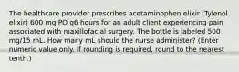 The healthcare provider prescribes acetaminophen elixir (Tylenol elixir) 600 mg PO q6 hours for an adult client experiencing pain associated with maxillofacial surgery. The bottle is labeled 500 mg/15 mL. How many mL should the nurse administer? (Enter numeric value only. If rounding is required, round to the nearest tenth.)