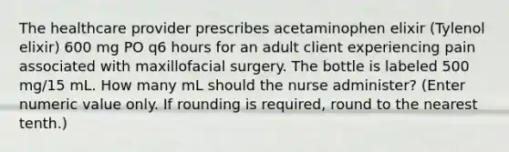 The healthcare provider prescribes acetaminophen elixir (Tylenol elixir) 600 mg PO q6 hours for an adult client experiencing pain associated with maxillofacial surgery. The bottle is labeled 500 mg/15 mL. How many mL should the nurse administer? (Enter numeric value only. If rounding is required, round to the nearest tenth.)