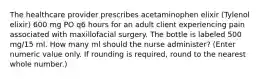 The healthcare provider prescribes acetaminophen elixir (Tylenol elixir) 600 mg PO q6 hours for an adult client experiencing pain associated with maxillofacial surgery. The bottle is labeled 500 mg/15 ml. How many ml should the nurse administer? (Enter numeric value only. If rounding is required, round to the nearest whole number.)