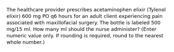 The healthcare provider prescribes acetaminophen elixir (Tylenol elixir) 600 mg PO q6 hours for an adult client experiencing pain associated with maxillofacial surgery. The bottle is labeled 500 mg/15 ml. How many ml should the nurse administer? (Enter numeric value only. If rounding is required, round to the nearest whole number.)