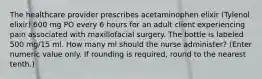 The healthcare provider prescribes acetaminophen elixir (Tylenol elixir) 600 mg PO every 6 hours for an adult client experiencing pain associated with maxillofacial surgery. The bottle is labeled 500 mg/15 ml. How many ml should the nurse administer? (Enter numeric value only. If rounding is required, round to the nearest tenth.)