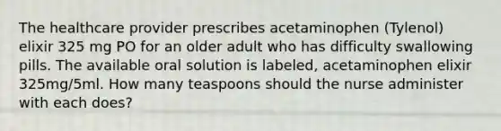 The healthcare provider prescribes acetaminophen (Tylenol) elixir 325 mg PO for an older adult who has difficulty swallowing pills. The available oral solution is labeled, acetaminophen elixir 325mg/5ml. How many teaspoons should the nurse administer with each does?