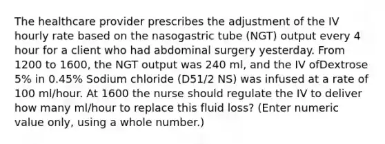 The healthcare provider prescribes the adjustment of the IV hourly rate based on the nasogastric tube (NGT) output every 4 hour for a client who had abdominal surgery yesterday. From 1200 to 1600, the NGT output was 240 ml, and the IV ofDextrose 5% in 0.45% Sodium chloride (D51/2 NS) was infused at a rate of 100 ml/hour. At 1600 the nurse should regulate the IV to deliver how many ml/hour to replace this fluid loss? (Enter numeric value only, using a whole number.)