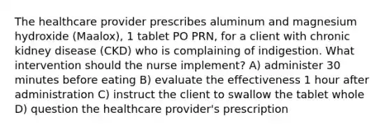 The healthcare provider prescribes aluminum and magnesium hydroxide (Maalox), 1 tablet PO PRN, for a client with chronic kidney disease (CKD) who is complaining of indigestion. What intervention should the nurse implement? A) administer 30 minutes before eating B) evaluate the effectiveness 1 hour after administration C) instruct the client to swallow the tablet whole D) question the healthcare provider's prescription