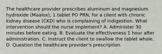 The healthcare provider prescribes aluminum and magnesium hydroxide (Maalox), 1 tablet PO PRN, for a client with chronic kidney disease (CKD) who is complaining of indigestion. What intervention should the nurse implement? A. Administer 30 minutes before eating. B. Evaluate the effectiveness 1 hour after administration. C. Instruct the client to swallow the tablet whole. D. Question the healthcare provider's prescription.