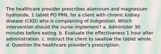 The healthcare provider prescribes aluminum and magnesium hydroxide, 1 tablet PO PRN, for a client with chronic kidney disease (CKD) who is complaining of indigestion. Which intervention should the nurse implement? a. Administer 30 minutes before eating. b. Evaluate the effectiveness 1 hour after administration. c. Instruct the client to swallow the tablet whole. d. Question the healthcare provider's prescription.