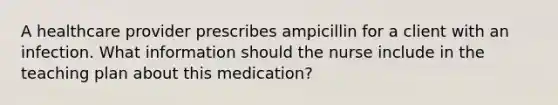 A healthcare provider prescribes ampicillin for a client with an infection. What information should the nurse include in the teaching plan about this medication?