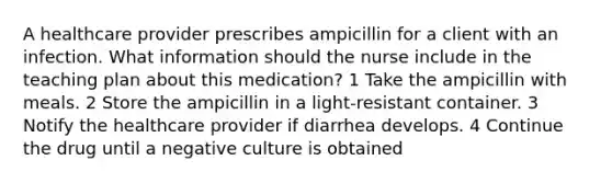 A healthcare provider prescribes ampicillin for a client with an infection. What information should the nurse include in the teaching plan about this medication? 1 Take the ampicillin with meals. 2 Store the ampicillin in a light-resistant container. 3 Notify the healthcare provider if diarrhea develops. 4 Continue the drug until a negative culture is obtained