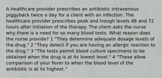 A healthcare provider prescribes an antibiotic intravenous piggyback twice a day for a client with an infection. The healthcare provider prescribes peak and trough levels 48 and 72 hours after initiation of the therapy. The client asks the nurse why there is a need for so many blood tests. What reason does the nurse provide? 1 "They determine adequate dosage levels of the drug." 2 "They detect if you are having an allergic reaction to the drug." 3 "The tests permit blood culture specimens to be obtained when the drug is at its lowest level." 4 "These allow comparison of your fever to when <a href='https://www.questionai.com/knowledge/k7oXMfj7lk-the-blood' class='anchor-knowledge'>the blood</a> level of the antibiotic is at its highest."