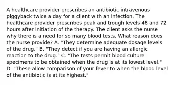 A healthcare provider prescribes an antibiotic intravenous piggyback twice a day for a client with an infection. The healthcare provider prescribes peak and trough levels 48 and 72 hours after initiation of the therapy. The client asks the nurse why there is a need for so many blood tests. What reason does the nurse provide? A. "They determine adequate dosage levels of the drug." B. "They detect if you are having an allergic reaction to the drug." C. "The tests permit blood culture specimens to be obtained when the drug is at its lowest level." D. "These allow comparison of your fever to when the blood level of the antibiotic is at its highest."