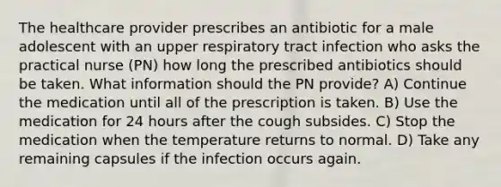 The healthcare provider prescribes an antibiotic for a male adolescent with an upper respiratory tract infection who asks the practical nurse (PN) how long the prescribed antibiotics should be taken. What information should the PN provide? A) Continue the medication until all of the prescription is taken. B) Use the medication for 24 hours after the cough subsides. C) Stop the medication when the temperature returns to normal. D) Take any remaining capsules if the infection occurs again.