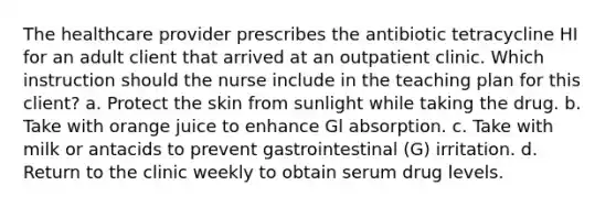 The healthcare provider prescribes the antibiotic tetracycline HI for an adult client that arrived at an outpatient clinic. Which instruction should the nurse include in the teaching plan for this client? a. Protect the skin from sunlight while taking the drug. b. Take with orange juice to enhance Gl absorption. c. Take with milk or antacids to prevent gastrointestinal (G) irritation. d. Return to the clinic weekly to obtain serum drug levels.