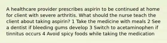 A healthcare provider prescribes aspirin to be continued at home for client with severe arthritis. What should the nurse teach the client about taking aspirin? 1 Take the medicine with meals 2 See a dentist if bleeding gums develop 3 Switch to acetaminophen if tinnitus occurs 4 Avoid spicy foods while taking the medication