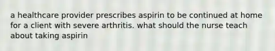 a healthcare provider prescribes aspirin to be continued at home for a client with severe arthritis. what should the nurse teach about taking aspirin