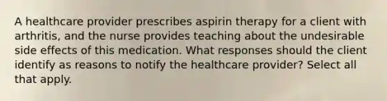 A healthcare provider prescribes aspirin therapy for a client with arthritis, and the nurse provides teaching about the undesirable side effects of this medication. What responses should the client identify as reasons to notify the healthcare provider? Select all that apply.