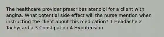 The healthcare provider prescribes atenolol for a client with angina. What potential side effect will the nurse mention when instructing the client about this medication? 1 Headache 2 Tachycardia 3 Constipation 4 Hypotension