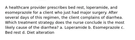 A healthcare provider prescribes bed rest, loperamide, and esomeprazole for a client who just had major surgery. After several days of this regimen, the client complains of diarrhea. Which treatment strategy does the nurse conclude is the most likely cause of the diarrhea? a. Loperamide b. Esomeprazole c. Bed rest d. Diet alteration