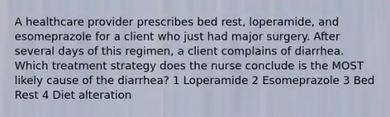 A healthcare provider prescribes bed rest, loperamide, and esomeprazole for a client who just had major surgery. After several days of this regimen, a client complains of diarrhea. Which treatment strategy does the nurse conclude is the MOST likely cause of the diarrhea? 1 Loperamide 2 Esomeprazole 3 Bed Rest 4 Diet alteration