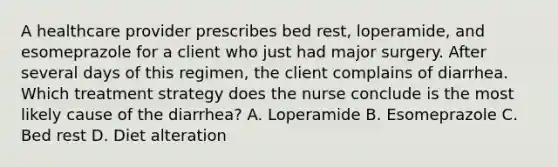 A healthcare provider prescribes bed rest, loperamide, and esomeprazole for a client who just had major surgery. After several days of this regimen, the client complains of diarrhea. Which treatment strategy does the nurse conclude is the most likely cause of the diarrhea? A. Loperamide B. Esomeprazole C. Bed rest D. Diet alteration