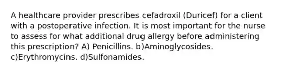 A healthcare provider prescribes cefadroxil (Duricef) for a client with a postoperative infection. It is most important for the nurse to assess for what additional drug allergy before administering this prescription? A) Penicillins. b)Aminoglycosides. c)Erythromycins. d)Sulfonamides.