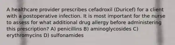 A healthcare provider prescribes cefadroxil (Duricef) for a client with a postoperative infection. It is most important for the nurse to assess for what additional drug allergy before administering this prescription? A) penicillins B) aminoglycosides C) erythromycins D) sulfonamides